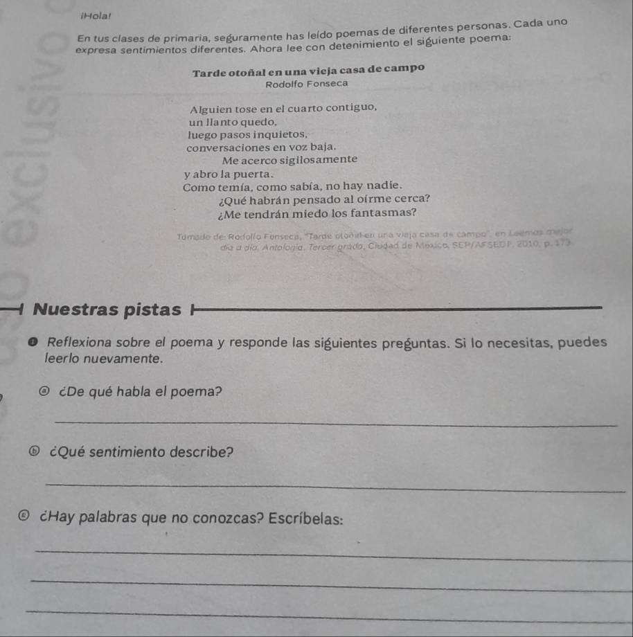 iHola! 
En tus clases de primaria, seguramente has leído poemas de diferentes personas. Cada uno 
expresa sentimientos diferentes. Ahora lee con detenimiento el siguiente poema: 
Tarde otoñal en una vieja casa de campo 
Rodolfo Fonseca 
Alguien tose en el cuarto contiguo, 
un lIanto quedo. 
luego pasos inquietos. 
conversaciones en voz baja. 
Me acerco sigilosamente 
y abro la puerta. 
Como temía, como sabía, no hay nadie. 
¿Qué habrán pensado al oírme cerca? 
¿Me tendrán miedo los fantasmas? 
Tomado de Rodolío Fonseca, ''Tarde otonid en una vieja casa de campo'', en Leemos mejor 
día a día. Antologia, Tercer grádo, Cludad de Mexico, SEP/AFSEDF, 2010, p. 173 
Nuestras pistas 
Reflexiona sobre el poema y responde las siguientes preguntas. Si lo necesitas, puedes 
leerlo nuevamente. 
¿De qué habla el poema? 
_ 
® ¿Qué sentimiento describe? 
_ 
¿Hay palabras que no conozcas? Escríbelas: 
_ 
_ 
_