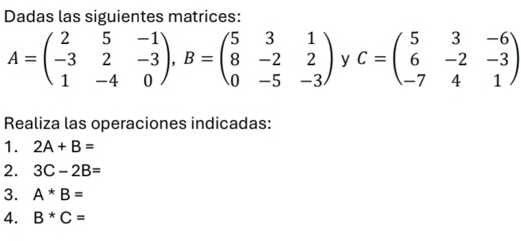 Dadas las siguientes matrices:
A=beginpmatrix 2&5&-1 -3&2&-3 1&-4&0endpmatrix , B=beginpmatrix 5&3&1 8&-2&2 0&-5&-3endpmatrix y C=beginpmatrix 5&3&-6 6&-2&-3 -7&4&1endpmatrix
Realiza las operaciones indicadas: 
1. 2A+B=
2. 3C-2B=
3. A*B=
4. B^*C=