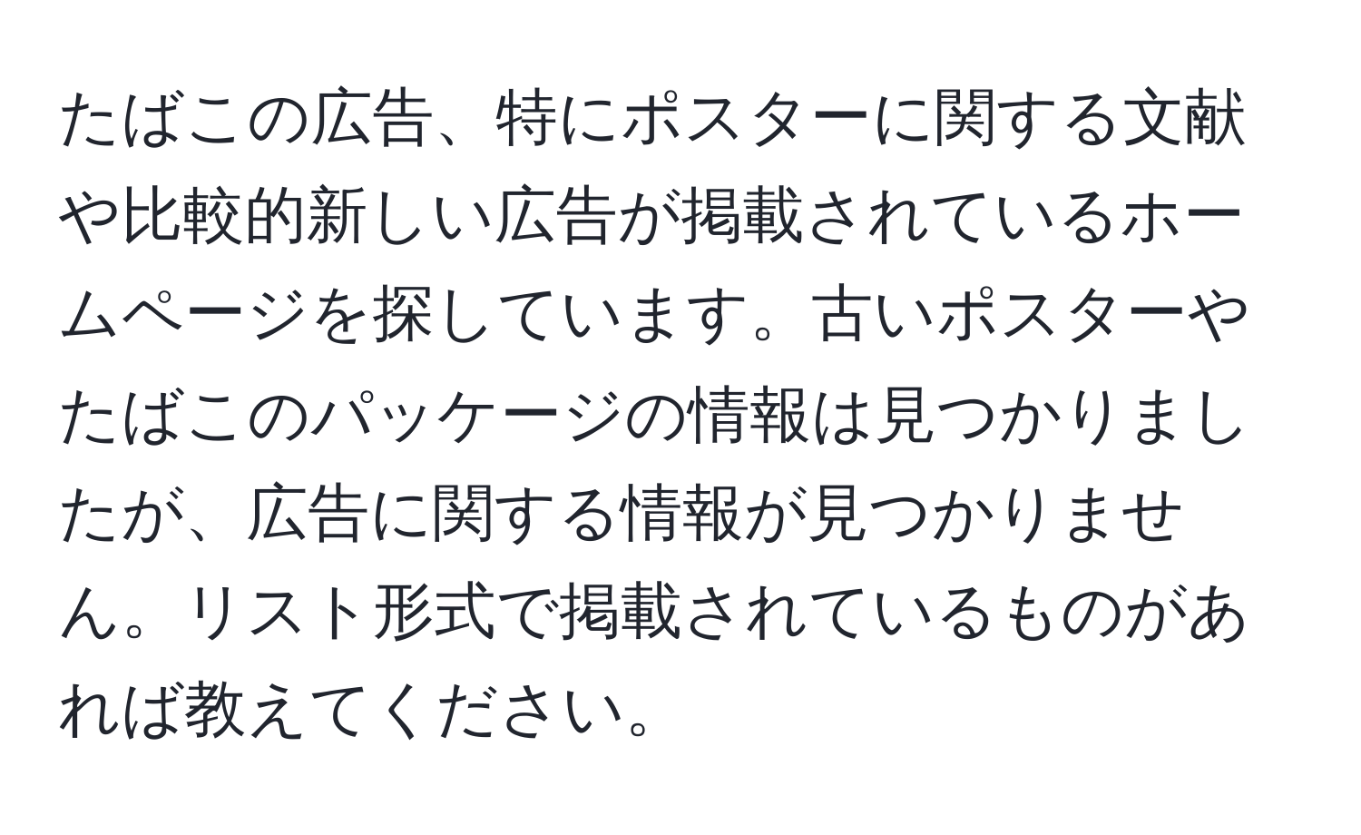 たばこの広告、特にポスターに関する文献や比較的新しい広告が掲載されているホームページを探しています。古いポスターやたばこのパッケージの情報は見つかりましたが、広告に関する情報が見つかりません。リスト形式で掲載されているものがあれば教えてください。