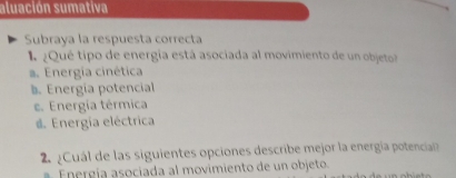 aluación sumativa
Subraya la respuesta correcta
I ¿Qué tipo de energia está asociada al movimiento de un objeto
a. Energía cinética. Energia potencial
e. Energía térmica
#. Energía eléctrica
Cuál de las siguientes opciones describe mejor la energía potencia 
E n ergía asociada al movimiento de un objeto.