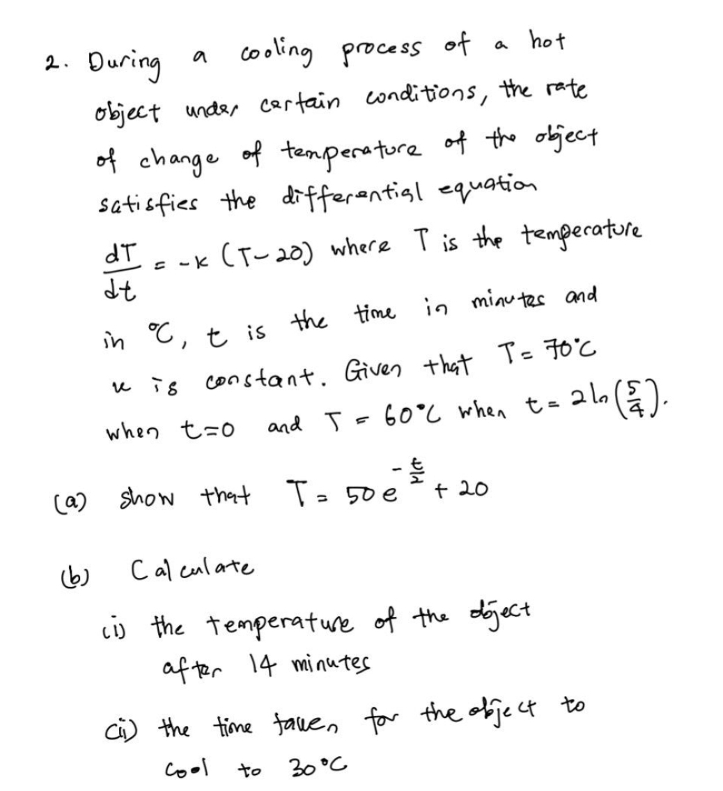 During a cooling process of a hot 
object under cartain conditions, the rate 
of change of temperatore of the object 
satisfies the differential equation
 dT/dt =-k(T-20) where T is the temperatore 
in°C t is the time in minutes and 
u -5 constant. Given that T=70°C
when t=0 and T=60°C when t=2ln ( 5/4 ). 
(a) show that T=50e^(-frac t)2+20
(b) Calculate 
(i) the temperature of the oject 
after 14 minutes
[I) the time fave, for the object to 
cool to 30°C