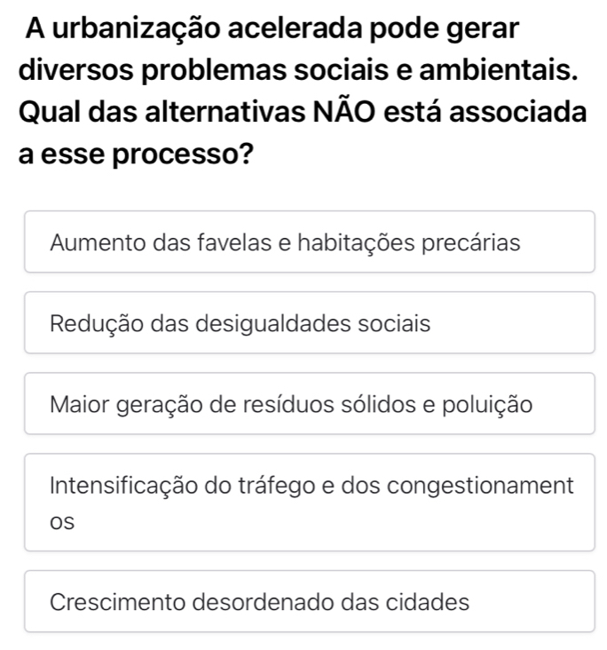 A urbanização acelerada pode gerar
diversos problemas sociais e ambientais.
Qual das alternativas NÃO está associada
a esse processo?
Aumento das favelas e habitações precárias
Redução das desigualdades sociais
Maior geração de resíduos sólidos e poluição
Intensificação do tráfego e dos congestionament
OS
Crescimento desordenado das cidades