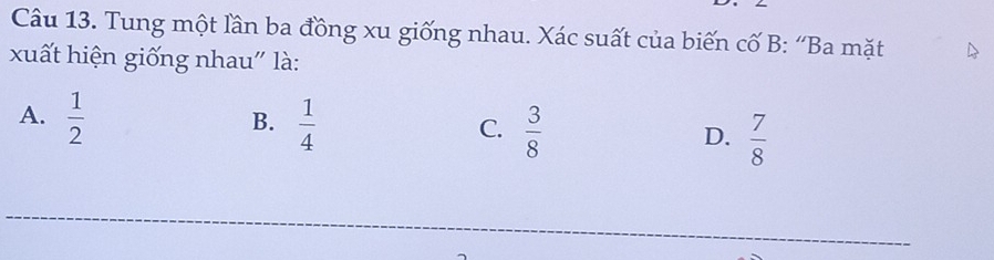 Tung một lần ba đồng xu giống nhau. Xác suất của biến cố B: “Ba mặt
xuất hiện giống nhau" là:
B.
A.  1/2   1/4   3/8   7/8 
C.
D.
_