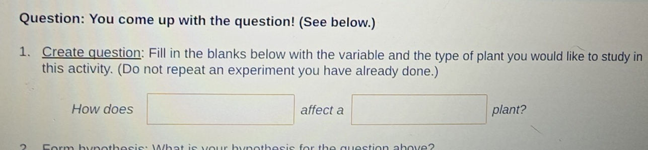 You come up with the question! (See below.) 
1. Create question: Fill in the blanks below with the variable and the type of plant you would like to study in 
this activity. (Do not repeat an experiment you have already done.) 
How does □ affect a □ plant? 
2 Form hypothesis: What is your bypothesis for the question above?