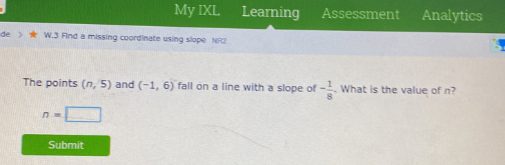 My IXL Learning Assessment Analytics 
de W.3 Find a missing coordinate using slope NR2 
The points (n,5) and (-1,6) fall on a line with a slope of - 1/8 . What is the value of n?
n=□
Submit