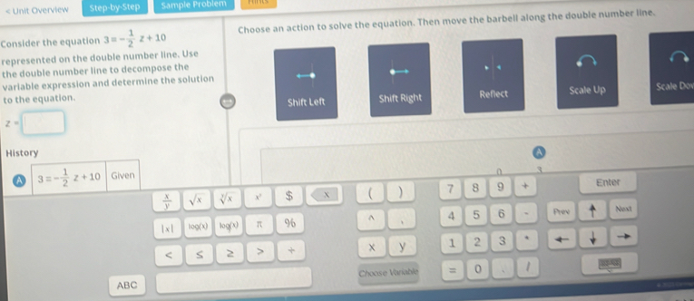 < Unit Overview Step-by-Step Sample Problem 
Consider the equation  3=- 1/2 z+10 Choose an action to solve the equation. Then move the barbell along the double number line. 
represented on the double number line. Use 
the double number line to decompose the 
、 4. 
variable expression and determine the solution Scale Dov 
to the equation. Shift Right Reflect Scale Up 
Shift Left
z=□
History 
a 3=- 1/2 z+10 Given
 x/y  sqrt(x) sqrt[3](x) x' $ x ( ) 7 8 9 + Enter
|x| log (x) log (x) π 96 ^ 、 4 5 6 、 Prev Next 
< S 2 > + y 1 2 3 * 
Choose Variable = 0 1
ABC