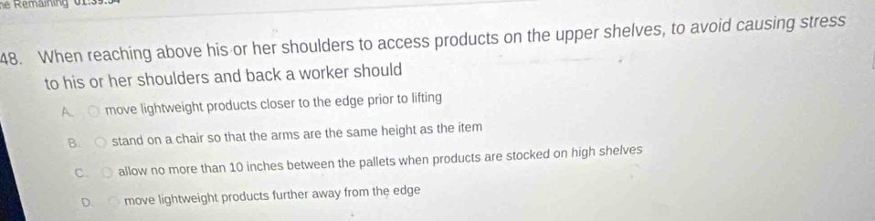 he Remaining 01:3
48. When reaching above his or her shoulders to access products on the upper shelves, to avoid causing stress
to his or her shoulders and back a worker should
A C move lightweight products closer to the edge prior to lifting
B. stand on a chair so that the arms are the same height as the item
C. allow no more than 10 inches between the pallets when products are stocked on high shelves
D. move lightweight products further away from the edge