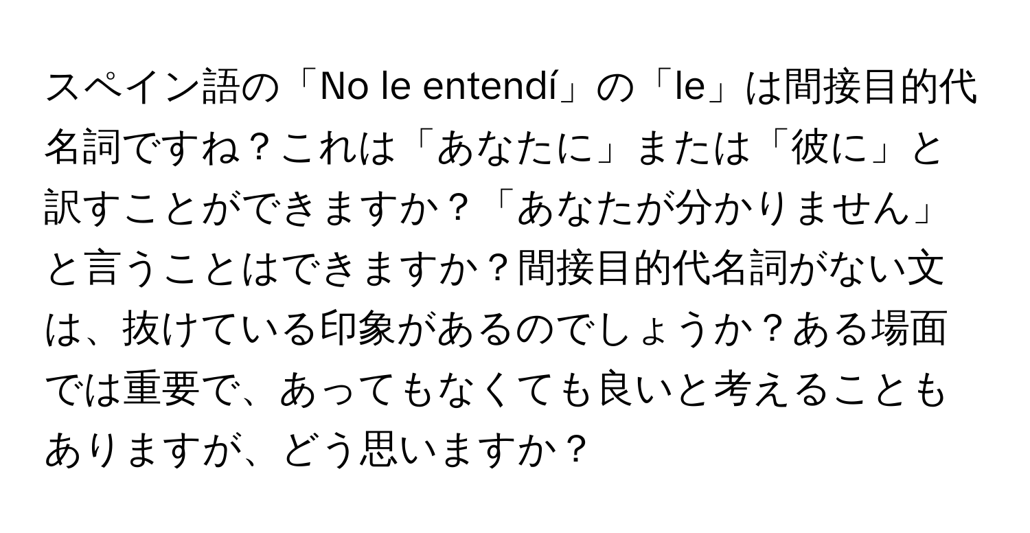 スペイン語の「No le entendí」の「le」は間接目的代名詞ですね？これは「あなたに」または「彼に」と訳すことができますか？「あなたが分かりません」と言うことはできますか？間接目的代名詞がない文は、抜けている印象があるのでしょうか？ある場面では重要で、あってもなくても良いと考えることもありますが、どう思いますか？