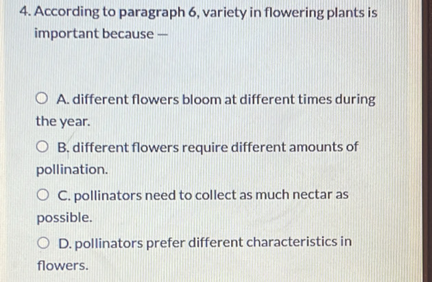 According to paragraph 6, variety in flowering plants is
important because —
A. different flowers bloom at different times during
the year.
B. different flowers require different amounts of
pollination.
C. pollinators need to collect as much nectar as
possible.
D. pollinators prefer different characteristics in
flowers.