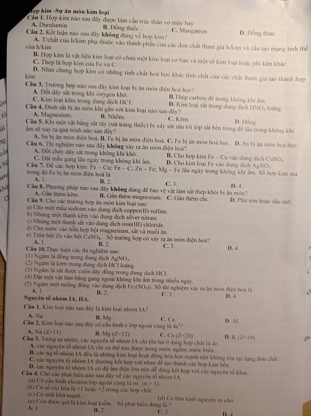 Tợp kim -Sự ăn mòn kim loại
Câu 1. Hợp kim nào sau đây được làm cầu trúc thân vỏ máy bay
A. Duralumin B. Đồng thiếc C. Mangamin D. Đồng thau
Câu 2. Kết luận nào sau dây không đúng về hợp kim?
A. T/chất của h/kim phụ thuộc vào thành phần của các đơn chất tham gia h/kim và cấu tạo mạng tinh thể
của h/kim
B. Hợp kim là vật liệu kim loại có chứa một kim loại cơ bản và một số kim loại hoặc phi kim khác
C. Thép là hợp kim của Fe và C
D. Nhìn chung hợp kim có những tính chất hoá học khác tính chất của các chất tham gia tạo thành hợp
kim
Câu 3. Trường hợp nào sau đây kim loại bị ăn mòn diện hoá học?
A. Đốt dây sắt trong khí oxygen khô. B.Thép carbon đề trong không khí ẩm.
C. Kim loại kẽm trong dung dịch HC1. D. Kim loại sắt trong dung dịch HNO₃ loãng.
on Câu 4. Đinh sắt bị ăn mòn khi gắn với kim loại nào sau đây?
to A. Magnesium. B. Nhôm. C. Kẽm.
D. Đồng.
Câu 5. Khi một vật bằng sắt tây (sát tráng thiếc) bị xây sát sâu tới lớp sắt bên trong để lâu trong không khí
at ẩm sẽ xảy ra quá trinh nào sau đây?
A. Sn bị ăn mòn điện hoá. B. Fe bị ăn mòn điện hoá. C. Fe bị ăn mòn hoá học. D. Sn bị ăn mòn hoá học.
ng Câu 6. Thí nghiệm nào sau đây không xảy ra ăn mòn điện hoá?
câi A. Đốt cháy dây sắt trong không khí khô. B Cho hợp kim Fe - Cu vào dung dịch CuSO₄.
C. Đặt mẫu gang lâu ngày trong không khí ẩm. D. Cho kim loại Fe vào dung dịch AgN 0
bi Câu 7. Đề các hợp kim: Fe-Cu;Fe-C;Zn- - Fe; Mg - Fe lâu ngày trong không khí ẩm. Số hợp kim mà
unc
trong đó Fe bị ăn mòn điện hoá là
B. 2.
A. 1 C. 3.
D. 4.
chá Câu 8. Phương pháp nào sau đây không dùng để bảo vệ vật làm sắt thép khỏi bị ăn mòn?
A. Găn thêm kêm. B. Gắn thêm magnesium. C. Gắn thêm chì. D. Phủ sơn hoặc dầu mỡ.
D  Câu 9. Cho các trường hợp ăn mòn kim loại sau:
a) Cho một mẫu sodium vào dung dịch copper(II) sulfate.
b) Nhúng một thanh kẽm vào dung dịch silver nitrate.
c) Nhúng một thanh sắt vào dung dịch iron(III) chloride.
d) Cho nước vào hỗn hợp bột magnesium, sắt và muối ăn.
e) Trộn bột Zn vào bột CuSO_4 ố Số trường hợp có xảy ra ăn mòn điện hoá?
A. 1. B. 2. C. 3.
Câu 10.Thực hiện các thí nghiệm sau: D. 4.
(1) Ngâm lá đồng trong dung dịch AgNO_3.
(2) Ngâm lá kẽm trong dung dịch HCl loãng.
(3) Ngâm lá sắt được cuộn dây đồng trong dung dịch HCl.
(4) Đặt một vật làm bằng gang ngoài không khí ẩm trong nhiều ngày.
(5) Ngâm một miếng đồng vào dung dịch Fe _2(SO_4): 3. Số thí nghiệm xảy ra ăn mòn điện hoá là
A. 1. B. 2. C. 3.
K
Nguyên tố nhóm IA, IIA. D. 4.
Câu 1. Kim loại nào sau đây là kim loại nhóm IA?
A. Na
B. Mg. C. Ca. D. Al.
Câu 2. Kim loại nào sau đây có cầu hình e lớp ngoài cùng là 4s^1
A. Na (Z=11)
B. Mg(Z=12) C. Ca(Z=20) D. K (Z=19).m
Câu 3. Trong tự nhiên, các nguyên tổ nhóm IA chi tồn tại ở dạng hợp chất là do
A. các nguyên tổ nhóm IA chỉ có thể tìm được trong nước ngằm, nước biển.
B. các ng tổ nhóm IA đều là những kim loại hoạt động hóa học mạnh nên không tồn tại dạng đơn chất.
C. các nguyên tổ nhóm IA thường kết hợp với nhau đề tạo thành các hợp kim bền.
D. các nguyên tổ nhóm IA có độ âm điện lớn nên đễ dàng kết hợp với các nguyên tổ khác.
Câu 4. Cho các phát biểu não sau đây về các nguyên tổ nhóm IA.
(a) Có cầu hình electron lớp ngoài cùng là ns^1(n>1).
(b) Có số oxi hỏa la+1hox_c+2 2 trong các hợp chất.
(c) Có tỉnh khữ mạnh. (d) Có bán kính nguyên tử nhỏ.
(e) Còn được gọi là kim loại kiểm. Số phát biểu đúng là ?
A. 1 B. 2 C. 3
D