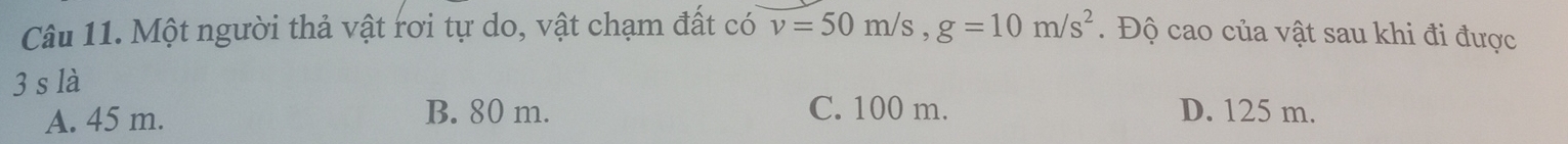 Một người thả vật rơi tự do, vật chạm đất có v=50m/s, g=10m/s^2. Độ cao của vật sau khi đi được
3 s là
A. 45 m. B. 80 m. C. 100 m. D. 125 m.