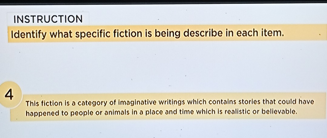 INSTRUCTION 
Identify what specific fiction is being describe in each item. 
4 
This fiction is a category of imaginative writings which contains stories that could have 
happened to people or animals in a place and time which is realistic or believable.