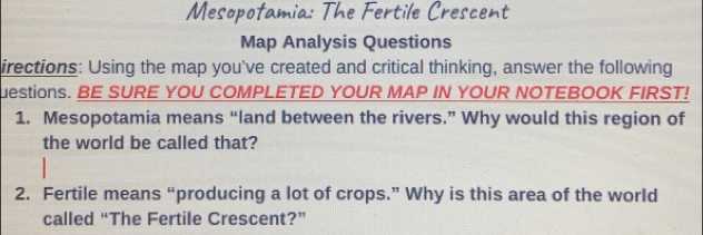 Mesopofamia: The Fertile Crescent 
Map Analysis Questions 
irections: Using the map you've created and critical thinking, answer the following 
uestions. BE SURE YOU COMPLETED YOUR MAP IN YOUR NOTEBOOK FIRST! 
1. Mesopotamia means “land between the rivers.” Why would this region of 
the world be called that? 
2. Fertile means “producing a lot of crops.” Why is this area of the world 
called “The Fertile Crescent?”