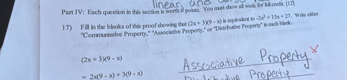 Part IV: Each question in this section is worth 6 points. You must show all work for full credit. [12] 
17) Fill in the blanks of this proof showing that (2x+3)(9-x) is equivalent to -2x^2+15x+27. Write either 
''Communtative Property.'' ''Associative Property,'' or ''Distributive Property'' in each blank
(2x+3)(9-x)
=2x(9-x)+3(9-x)