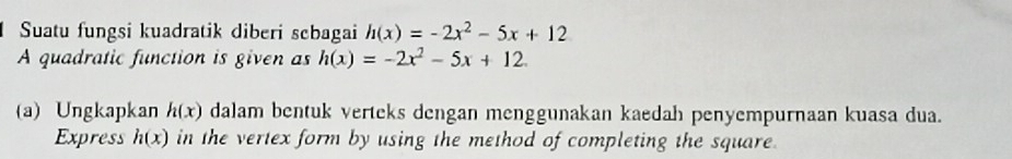 Suatu fungsi kuadratik diberi scbagai h(x)=-2x^2-5x+12
A quadratic function is given as h(x)=-2x^2-5x+12. 
(a) Ungkapkan h(x) dalam bentuk verteks dengan menggunakan kaedah penyempurnaan kuasa dua. 
Express h(x) in the vertex form by using the method of completing the square