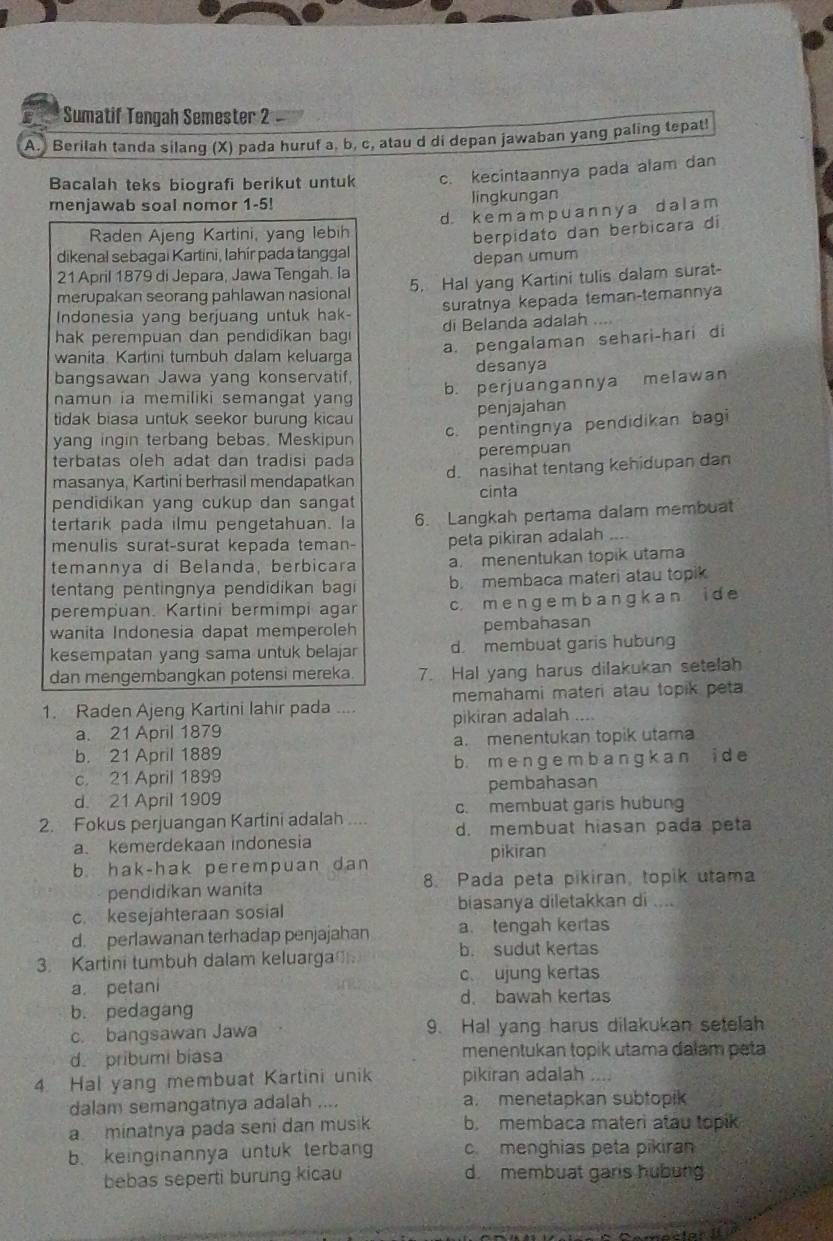 Sumatif Tengah Semester 2
A. Berilah tanda silang (X) pada huruf a, b, c, atau d di depan jawaban yang paling tepat!
Bacalah teks biografi berikut untuk c. kecintaannya pada alam dan
menjawab soal nomor 1-5! lingkungan
Raden Ajeng Kartini, yang lebih d. k em a mp u a n n y  a d a l a m
dikenal sebagai Kartini, lahír pada tanggal berpidato dan berbicara di
21 April 1879 di Jepara, Jawa Tengah. la depan umum
merupakan seorang pahlawan nasional 5. Hal yang Kartini tulis dalam surat-
Indonesia yang berjuang untuk hak- suratnya kepada teman-temannya
hak perempuan dan pendidikan bag di Belanda adalah
wanita Kartini tumbuh dalam keluarga
a. pengalaman sehari-hari di
bangsawan Jawa yang konservatif desanya
b. perjuangannya melawan
namun ia memiliki semangat yan 
tidak biasa untuk seekor burung kicau
penjajahan
yang ingin terbang bebas. Meskipun c. pentingnya pendidikan bagi
terbatas oleh adat dan tradisi pada perempuan
masanya, Kartini berhasil mendapatkan d. nasihat tentang kehidupan dan
pendidikan yang cukup dan sangat cinta
tertarik pada ilmu pengetahuan. la 6. Langkah pertama dalam membuat
menulis surat-surat kepada teman- peta pikiran adalah
temannya di Belanda, berbicara a. menentukan topik utama
tentang pentingnya pendidikan bagi b. membaca materi atau topik
perempuan. Kartini bermimpi agar c. m e n g e m b a n g k a n i d e
wanita Indonesia dapat memperoleh pembahasan
kesempatan yang sama untuk belajar d. membuat garis hubung
dan mengembangkan potensi mereka. 7. Hal yang harus dilakukan setelah
memahami materi atau topik peta
1. Raden Ajeng Kartini lahir pada .... pikiran adalah ....
a. 21 April 1879
b. 21 April 1889 a. menentukan topik utama
c. 21 April 1899 b. m e n g e m b a ng k an i de
d. 21 April 1909 pembahasan
c. membuat garis hubung
2. Fokus perjuangan Kartini adalah .... d. membuat hiasan pada peta
a. kemerdekaan indonesia
b. hak-hak perempuan dan pikiran
pendidikan waníta 8. Pada peta pikiran, topik utama
c. kesejahteraan sosial
biasanya diletakkan di ....
d. perlawanan terhadap penjajahan a. tengah kertas
3. Kartini tumbuh dalam keluarga
b. sudut kertas
a. petani c. ujung kertas
d. bawah kertas
b. pedagang
c. bangsawan Jawa 9. Hal yang harus dilakukan setelah
d. pribumi biasa menentukan topik utama dalam peta
4. Hal yang membuat Kartini unik pikiran adalah ....
dalam semangatnya adalah .... a. menetapkan subtopik
a minatnya pada seni dan musik b. membaca materi atau topik
b. keinginannya untuk terbang c. menghias peta pikiran
bebas seperti burung kicau d. membuat garis hubung