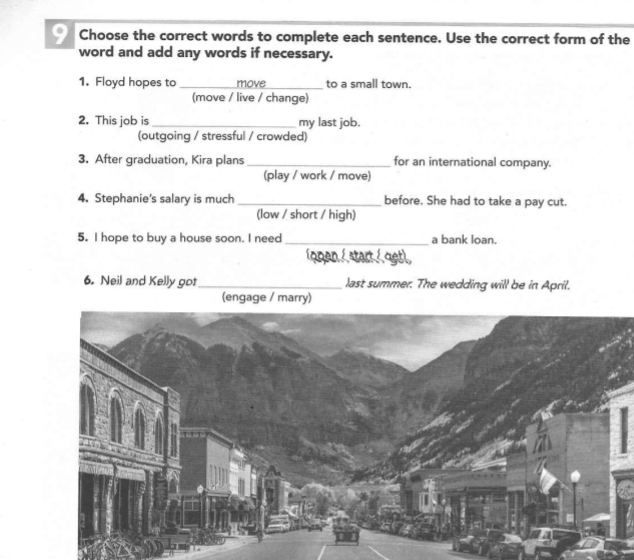 Choose the correct words to complete each sentence. Use the correct form of the 
word and add any words if necessary. 
1. Floyd hopes to_ move to a small town. 
(move / live / change) 
2. This job is _my last job. 
(outgoing / stressful / crowded) 
3. After graduation, Kira plans_ for an international company. 
(play / work / move) 
4. Stephanie's salary is much _before. She had to take a pay cut. 
(low / short / high) 
5. I hope to buy a house soon. I need_ a bank loan. 
íopen / start / qet), 
6. Neil and Kelly got _last summer. The wedding will be in April. 
(engage / marry)