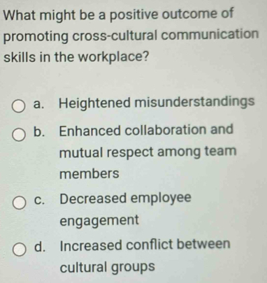 What might be a positive outcome of
promoting cross-cultural communication
skills in the workplace?
a. Heightened misunderstandings
b. Enhanced collaboration and
mutual respect among team
members
c. Decreased employee
engagement
d. Increased conflict between
cultural groups