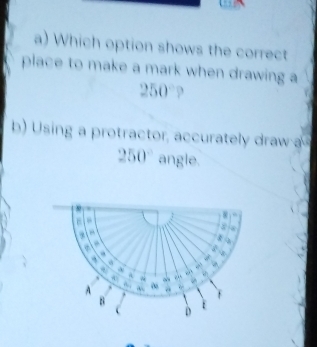 Which option shows the correct 
place to make a mark when drawing a
250°
b) sing a protractor, accurately draw
250° angle.