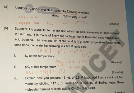 Identify acid and conjugate base for the following reactions:
HNO_3+H_2Oto NO_2^(-+H_3)O^+
(2 marks) 
(b) Sauerkraut is a popular fermented dish which has a literal meaning of "sour cabbage" 
in Germany. It is made of finely cut cabbage that is fermented using various lactic 
acid bacteria. The average pH of the food is 3 at room temperature. Under these 
conditions, calculate the following in a 0.5 M lactic acid,: 
i. K_a at this temperature 
(6 marks) 
i. pK_a at this temperature 
(2 marks) 
iii. Explain how you prepare 15 mL of 0.5 M lactic acid from a stock solution 
made by diluting 117 g of lactic acid to 500 mL of distilled water. Given 
molecular formula of lactic acid is CH_3CH(OH)COOH. 
(6 marks)