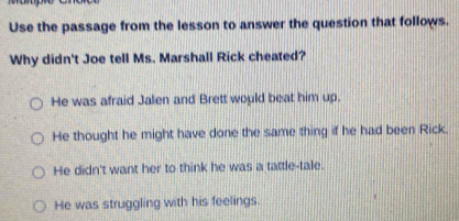 Use the passage from the lesson to answer the question that follows.
Why didn't Joe tell Ms. Marshall Rick cheated?
He was afraid Jalen and Brett would beat him up.
He thought he might have done the same thing if he had been Rick.
He didn't want her to think he was a tattle-tale.
He was struggling with his feelings.