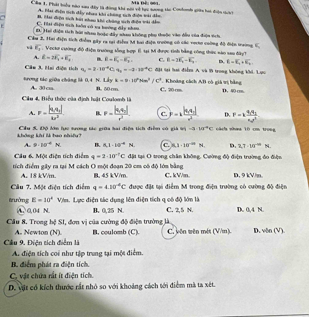 Mã Đề: 001.
the
Câu 1. Phát biểu nào sau đây là đúng khi nói về lực tương tác Coulomb giữa hai điện tích?
A. Hai điện tích đầy nhau khi chúng tích điện trái đấu,
a
B. Hai điện tích hút nhau khi chúng tích điện trải dấu.

C. Hai điện tích luôn có xu hướng đẩy nhau.
D. Hai điện tích hút nhau hoặc đẩy nhau không phụ thuộc vào dấu của điện tích.
Cầu 2. Hai điện tích điểm gây ra tại điểm M hai điện trường có các vectơ cuờng độ điện trường overline E_1
6
và overline E_2.  Vectơ cường độ điện trường tổng hợp E tại M được tính bằng công thức nào sau đây?
A. vector E=2vector E_1+vector E_2 B. vector E=vector E_1-vector E_2. C. overline E=2overline E_1-overline E_2. D, vector E=vector E_1+overline E_2
Cầu 3. Hai điện tích q_1=2· 10^(-6)C,q_2=-2· 10^(-6)C đặt tại hai điểm A và B trong không khí Lực
tương tác giữa chúng là 0,4 N. Lầy k=9· 10^9Nm^2/C^2. Khoáng cách AB có giá trị bằng
A. 30 cm. B. 50 cm C. 20 cm. D. 40 cm.
Câu 4. Biểu thức của định luật Coulomb là
A. F=frac |q_1q_2|kr^2. B. F=frac |q_1q_2|r^2. C. F=kfrac |q_1q_2|r^2 D. F=kfrac q_1q_2epsilon _0r^2.
Cầu 5. Độ lớn lực tương tác giữa hai điện tích điểm có giả trị -3· 10^(-9)C cách nhau 10 cm trong
không khí là bao nhiều?
A. 9· 10^(-6)N B. 8,1· 10^(-6) N. c. 8,1· 10^(-10) N. D. 2,7· 10^(-10) N.
Câu 6. Một điện tích điểm q=2· 10^(-7)C đặt tại O trong chân không. Cường độ điện trường do điện
tích điểm gây ra tại M cách O một đoạn 20 cm có độ lớn bằng
A. 18 kV/m. B. 45 kV/m. C. kV/m. D. 9 kV/m.
Câu 7. Một điện tích điểm q=4.10^(-6)C được đặt tại điểm M trong điện trường có cường độ điện
trường E=10^4V/m Lực điện tác dụng lên điện tích q có độ lớn là
A. 0, 04 N. B. 0, 25 N. C. 2,5 N. D. 0,4 N.
Câu 8. Trong hệ SI, đơn vị của cường độ điện trường là
A. Newton (N). B. coulomb (C). C. vôn trên mét (V/m). D. vôn (V).
Câu 9. Điện tích điểm là
A. điện tích coi như tập trung tại một điểm.
B. điểm phát ra điện tích.
C. vật chứa rất ít điện tích.
D. vật có kích thước rất nhỏ so với khoảng cách tới điểm mà ta xét.