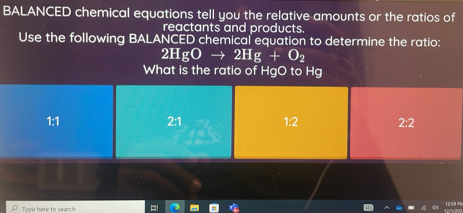 BALANCED chemical equations tell you the relative amounts or the ratios of
reactants and products.
Use the following BALANCED chemical equation to determine the ratio:
2HgOto 2Hg+O_2
What is the ratio of HgO to Hg
1:1 2:1 1:2 2:2
12:59 PM
Type here to search 12/1/202