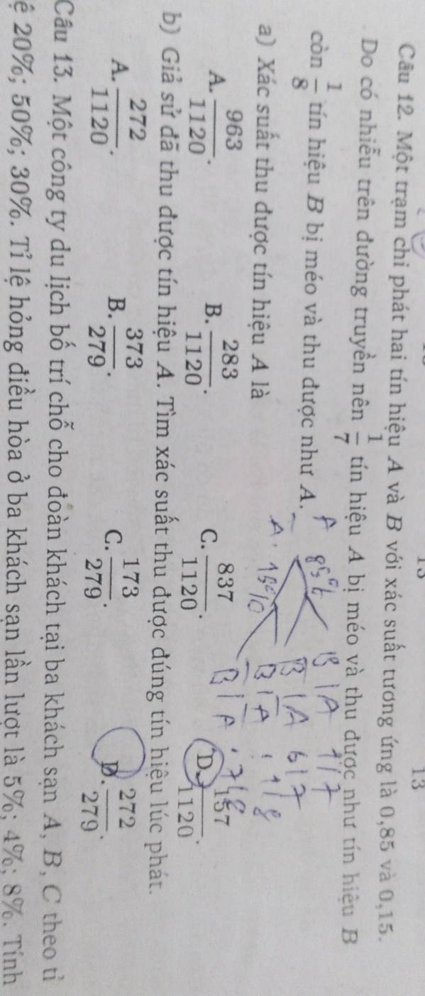 do
13
Câu 12. Một trạm chi phát hai tín hiệu A và B với xác suất tương ứng là 0, 85 và 0, 15.
Do có nhiễu trên đường truyền nên  1/7  tín hiệu A bị méo và thu được như tín hiệu B
còn  1/8  tín hiệu B bị méo và thu được như A.
a) Xác suất thu được tín hiệu A là
A.  963/1120 .  283/1120 . 
B.
C.  837/1120 .  157/1120 . 
D,
b) Giả sử đã thu được tín hiệu A. Tìm xác suất thu được đúng tín hiệu lúc phát.
A.  272/1120 .  373/279 .  173/279 . D.  272/279 . 
B.
C.
Câu 13. Một công ty du lịch bố trí chỗ cho đoàn khách tại ba khách sạn A, B, C theo tỉ
Lệ 20%; 50%; 30%. Tỉ lệ hỏng điều hòa ở ba khách sạn lần lượt là 5%; 4%; 8%. Tính