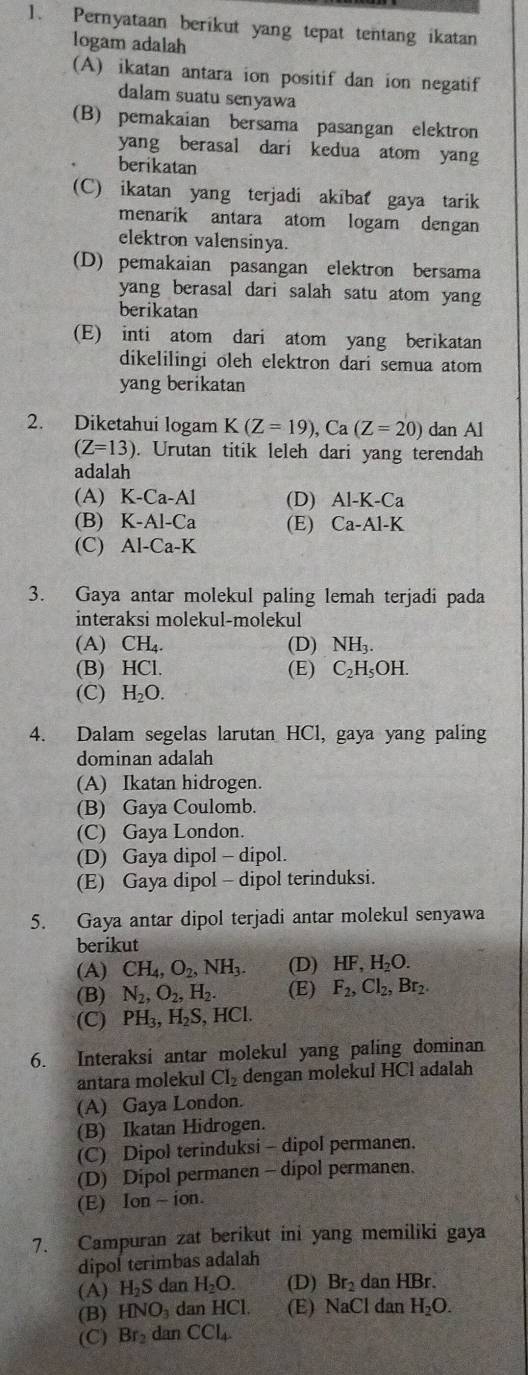 Pernyataan berikut yang tepat tentang ikatan
logam adalah
(A) ikatan antara ion positif dan ion negatif
dalam suatu senyawa
(B) pemakaian bersama pasangan elektron
yang berasal dari kedua atom yang
berikatan
(C) ikatan yang terjadi akibat gaya tarik
menarik antara atom logam dengan
elektron valensinya.
(D) pemakaian pasangan elektron bersama
yang berasal dari salah satu atom yang
berikatan
(E) inti atom dari atom yang berikatan
dikelilingi oleh elektron dari semua atom
yang berikatan
2. Diketahui logam K(Z=19),Ca(Z=20) dan Al
(Z=13). Urutan titik leleh dari yang terendah
adalah
(A) K-Ca-A1 (D) Al-K-Ca
(B) K-Al-Ca (E) Ca-Al-K
(C) Al-Ca-K
3. Gaya antar molekul paling lemah terjadi pada
interaksi molekul-molekul
(A) CH_4. (D) NH_3.
(B) HCl. (E) C_2H_5OH.
(C) H_2O.
4. Dalam segelas larutan HCl, gaya yang paling
dominan adalah
(A) Ikatan hidrogen.
(B) Gaya Coulomb.
(C) Gaya London.
(D) Gaya dipol - dipol.
(E) Gaya dipol - dipol terinduksi.
5. Gaya antar dipol terjadi antar molekul senyawa
berikut
(A) CH_4,O_2,NH_3. (D) HF,H_2O.
(B) N_2,O_2,H_2. (E) F_2,Cl_2,Br_2.
(C) PH_3,H_2S,HCl.
6. Interaksi antar molekul yang paling dominan
antara molekul Cl_2 dengan molekul HCl adalah
(A) Gaya London.
(B) Ikatan Hidrogen.
(C) Dipol terinduksi - dipol permanen.
(D) Dipol permanen - dipol permanen.
(E) lon-ion.
7. Campuran zat berikut ini yang memiliki gaya
dipol terimbas adalah
(A) H_2S dan H_2O. (D) Br_2 dan HBr.
(B) HNO_3 dan H C (E) NaCl dan H_2O.
(C) Br_2 dan CCl_4