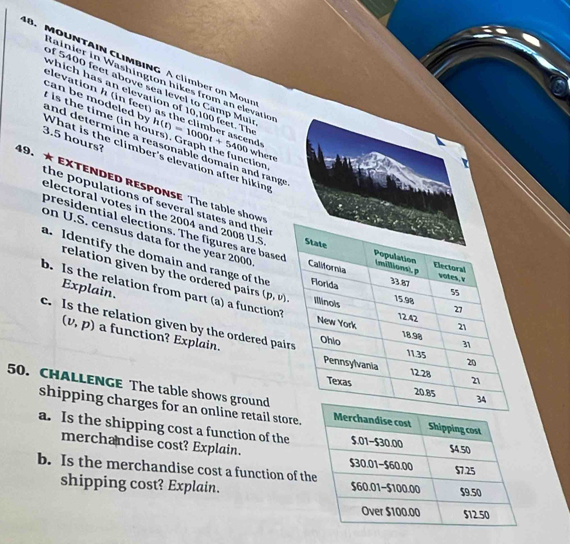MOUNTAIN CLIMBING A climber on Mour 
Rainier in Washington hikes from an elevatio 
of 5400 feet above sea level to Camp Mui 
elevation h (in feet) 
which has an elevation of 10,100 feet. Th 
can be modeled by 
t is the time (in ho h(t)=1000t+5400 e c r ds
3.5 hours? 
and determine a reasonable domain and range 
What is the climber's elevation after hiking 
where 
ction, 
49.★ EXTENDED RESPONSE The table show 
the populations of several states and thei r 
electoral votes in the 2004 and 2008 U.S 
presidential elections. The figures are based 
on U.S. census data for the year 2000
a. Identify the domain and range of the 
relation given by the ordered pairs (p,v). 
Explain. 
b. Is the relation from part (a) a function?
(v,p) a function? Explain. 
c. Is the relation given by the ordered pai 
50. CHALLENGE The table shows ground 
shipping charges for an online retail store. 
a. Is the shipping cost a function of the 
merchandise cost? Explain. 
b. Is the merchandise cost a function of t 
shipping cost? Explain.