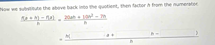 Now we substitute the above back into the quotient, then factor h from the numerator.
 (f(a+h)-f(a))/h = (20ah+10h^2-7h)/h 
= (h(□ a+□ h-□ ))/h 