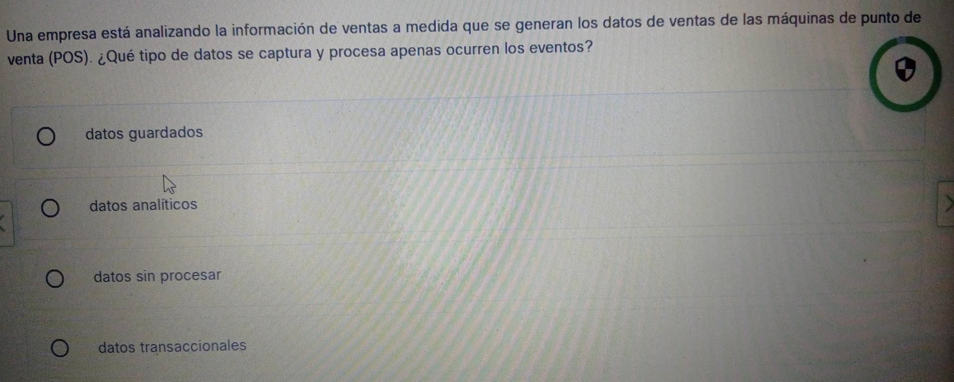 Una empresa está analizando la información de ventas a medida que se generan los datos de ventas de las máquinas de punto de
venta (POS). ¿Qué tipo de datos se captura y procesa apenas ocurren los eventos?
datos guardados
datos analíticos
datos sin procesar
datos transaccionales