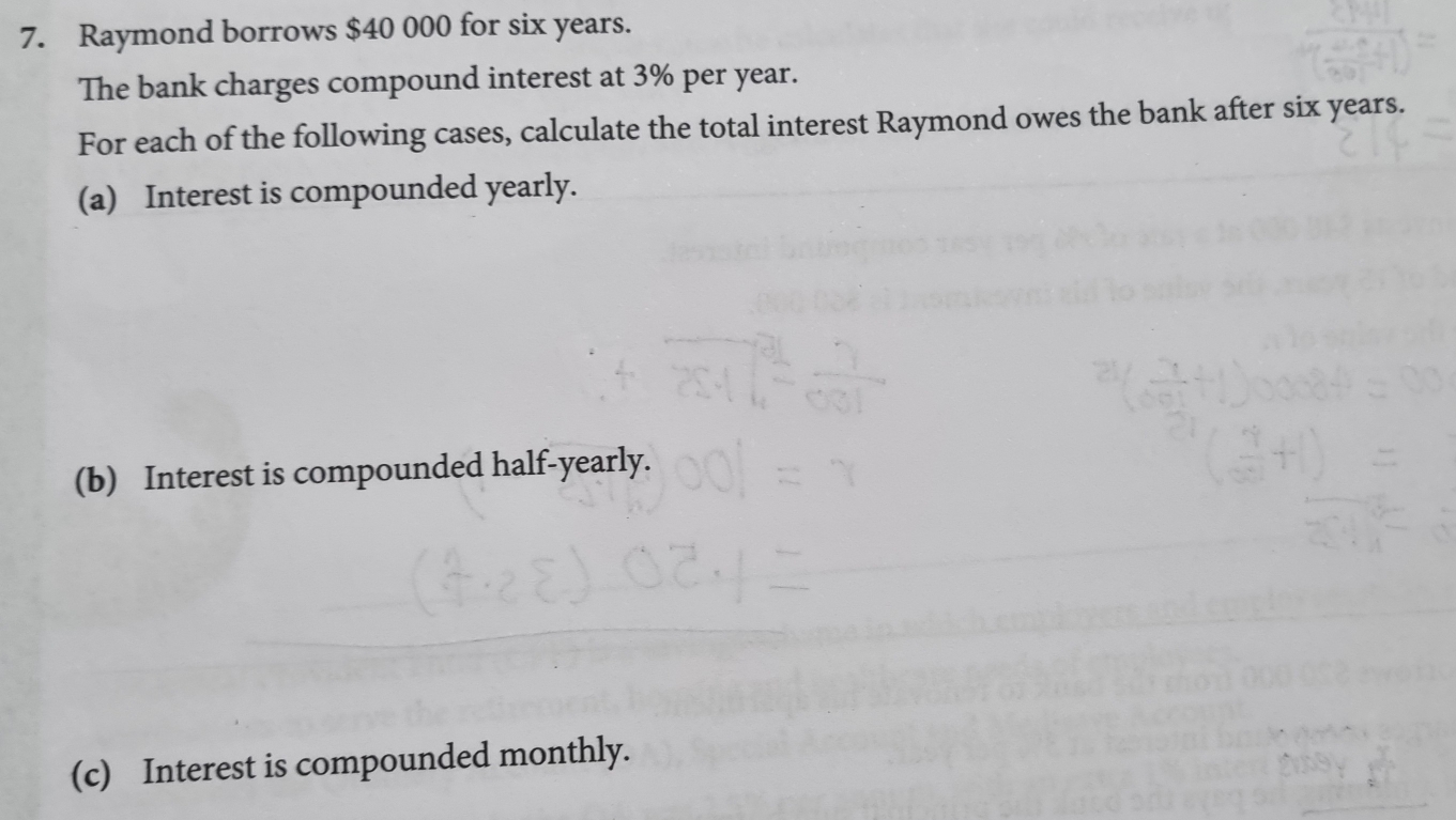 Raymond borrows $40 000 for six years. 
The bank charges compound interest at 3% per year. 
For each of the following cases, calculate the total interest Raymond owes the bank after six years. 
(a) Interest is compounded yearly. 
(b) Interest is compounded half-yearly. 
(c) Interest is compounded monthly.