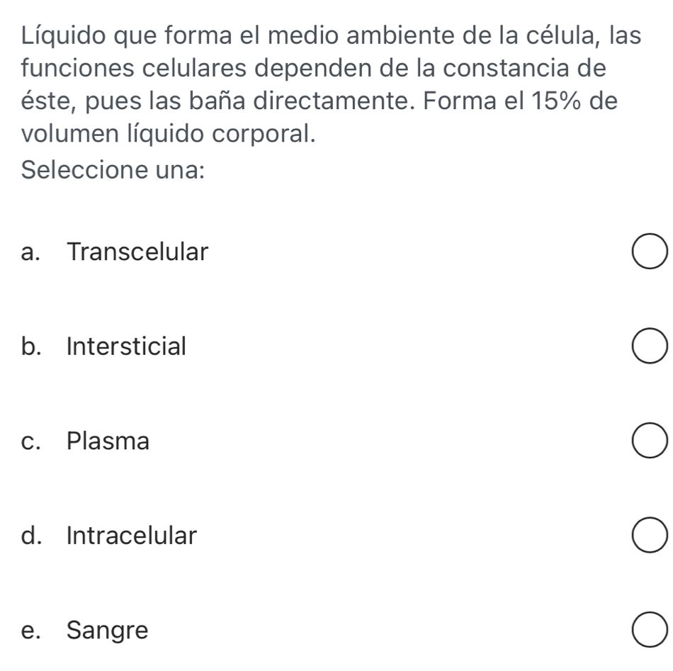 Líquido que forma el medio ambiente de la célula, las
funciones celulares dependen de la constancia de
éste, pues las baña directamente. Forma el 15% de
volumen líquido corporal.
Seleccione una:
a. Transcelular
b. Intersticial
c. Plasma
d. Intracelular
e. Sangre