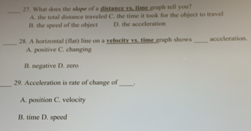 What does the slope of a distance vs, time graph tell you?
_
A. the total distance traveled C. the time it took for the object to travel
B. the speed of the object D. the acceleration
_
28. A horizontal (flat) line on a velocity vs. time graph shows _acceleration.
A. positive C. changing
B. negative D. zero
_29. Acceleration is rate of change of_ .
A. position C. velocity
B. time D. speed