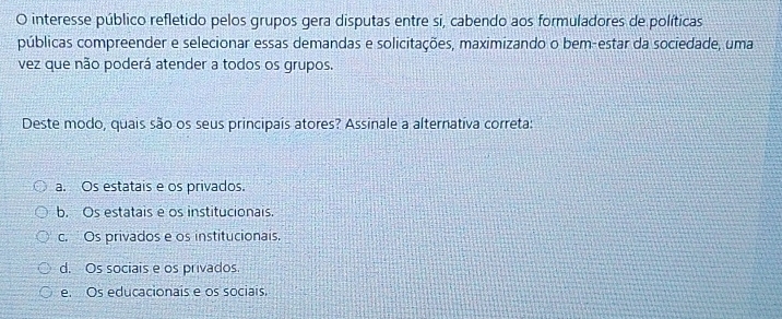 interesse público refletido pelos grupos gera disputas entre si, cabendo aos formuladores de políticas
públicas compreender e selecionar essas demandas e solicitações, maximizando o bem-estar da sociedade, uma
vez que não poderá atender a todos os grupos.
Deste modo, quais são os seus principais atores? Assinale a alternativa correta:
a. Os estatais e os privados.
b. Os estatais é os institucionais.
c. Os privados e os institucionais.
d. Os sociais e os privados
e. Os educacionais e os sociais.