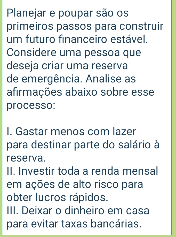 Planejar e poupar são os
primeiros passos para construir
um futuro financeiro estável.
Considere uma pessoa que
deseja criar uma reserva
de emergência. Analise as
afirmações abaixo sobre esse
processo:
I. Gastar menos com lazer
para destinar parte do salário à
reserva.
II. Investir toda a renda mensal
em ações de alto risco para
obter lucros rápidos.
III. Deixar o dinheiro em casa
para evitar taxas bancárias.