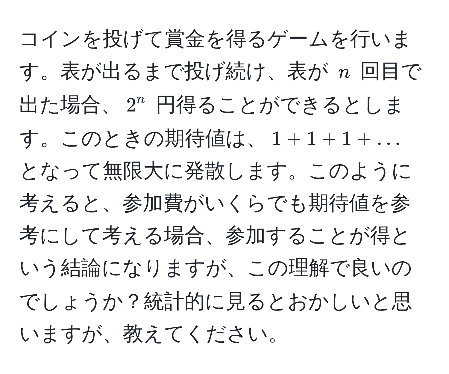 コインを投げて賞金を得るゲームを行います。表が出るまで投げ続け、表が $n$ 回目で出た場合、$2^n$ 円得ることができるとします。このときの期待値は、$1 + 1 + 1 + ...$ となって無限大に発散します。このように考えると、参加費がいくらでも期待値を参考にして考える場合、参加することが得という結論になりますが、この理解で良いのでしょうか？統計的に見るとおかしいと思いますが、教えてください。