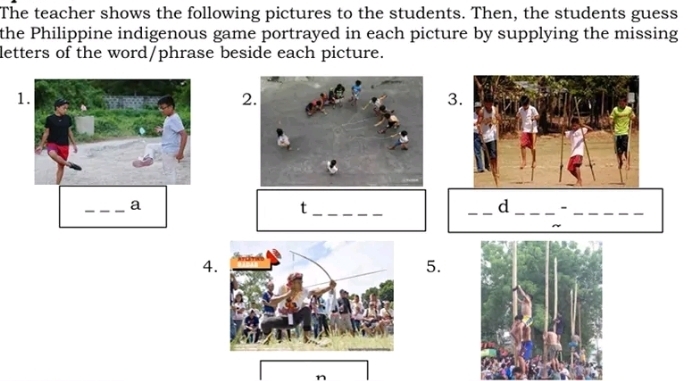 The teacher shows the following pictures to the students. Then, the students guess 
the Philippine indigenous game portrayed in each picture by supplying the missing 
letters of the word/phrase beside each picture. 
1 
2 
3. 
_a 
_t 
_d _-_ 
_ 
4 
5. 
n