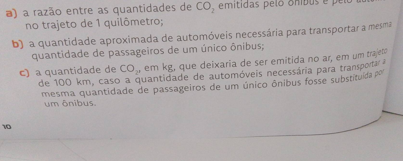 a razão entre as quantidades de CO_2 emitidas pelo oníbus é pelo 
no trajeto de 1 quilômetro; 
b) a quantidade aproximada de automóveis necessária para transportar a mesma 
quantidade de passageiros de um único ônibus; 
c) a quantidade de CO_2 , em kg, que deixaria de ser emitida no ar, em um trajeto 
de 100 km, caso a quantidade de automóveis necessária para transportar a 
mesma quantidade de passageiros de um único ônibus fosse substituída por 
um ônibus. 
10