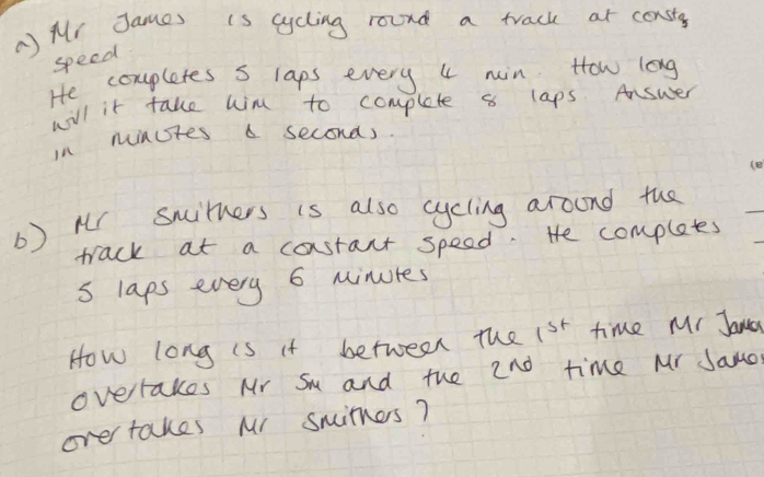 Mr James is cycling round a track at consty 
speed 
He coupletes s laps every 4 min How long 
will it take wim to complete 8 laps Answer 
in minutes a seconds. 
b) Mr Swirners is also cycling aroond the 
track at a costant speed. He completes 
s laps every 6 minures
How long is it between the 1st time Mr Jana 
overrakes Mr Su and the 2no time Mr Jamo 
ove takes Mr simes?