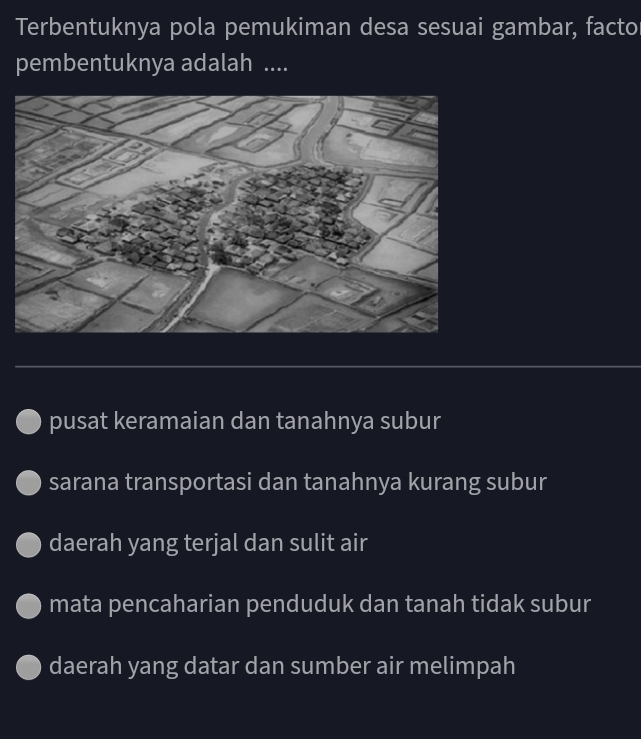 Terbentuknya pola pemukiman desa sesuai gambar, facto
pembentuknya adalah ....
pusat keramaian dan tanahnya subur
sarana transportasi dan tanahnya kurang subur
daerah yang terjal dan sulit air
mata pencaharian penduduk dan tanah tidak subur
daerah yang datar dan sumber air melimpah