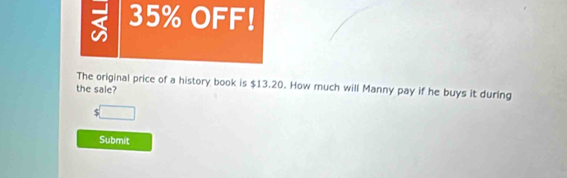 35% OFF! 
The original price of a history book is $13.20. How much will Manny pay if he buys it during 
the sale?
$□
Submit