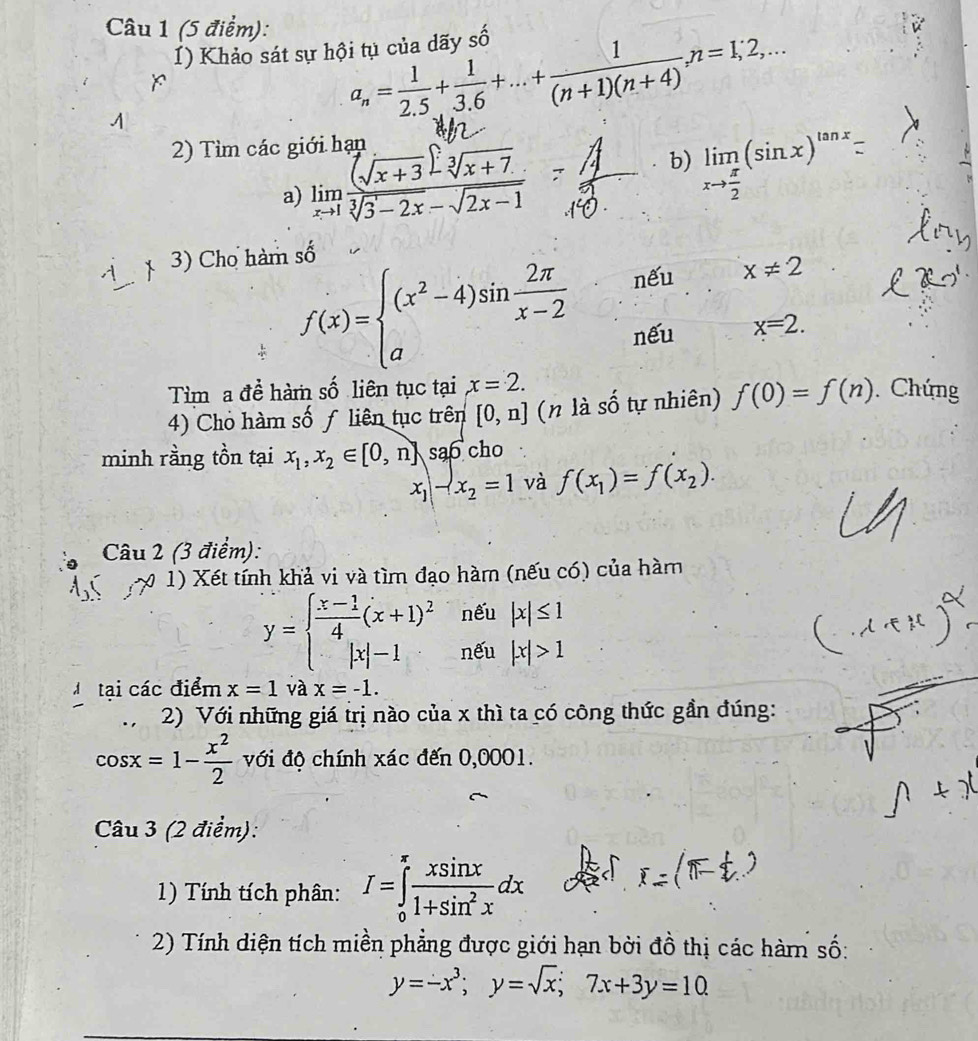 () Khảo sát sự hội tụ của dãy shat O
x
a_n= 1/2.5 + 1/3.6 +...+ 1/(n+1)(n+4) ,n=1;2,...
2) Tìm các giới hạp
a) limlimits _xto 1 ((sqrt(x+3))· sqrt[3](x+7))/sqrt[3](3-2x)-sqrt(2x-1) 
b) limlimits _xto  π /2 (sin x)^tan x.
3) Cho hàm số
f(x)=beginarrayl (x^2-4)sin  2π /x-2  aendarray.
nếu x!= 2
nếu x=2.
Tìm a đề hàm số liên tục tại x=2.
4) Cho hàm số ƒ liên tục trên [0,n] (n là số tự nhiên) f(0)=f(n). Chứng
minh rằng tồn tại x_1,x_2∈ [0,n] sao cho
x_1-x_2=1 và f(x_1)=f(x_2).
Câu 2 (3 điểm):
0 1) Xết tính khả vi và tìm đạo hàm (nếu có) của hàm
nếu |x|≤ 1
y=beginarrayl  (x-1)/4 (x+1)^2 |x|-1endarray. nếu |x|>1
M tại các điểm x=1 và x=-1.
2) Với những giá trị nào của x thì ta có công thức gần đúng:
cos x=1- x^2/2  với độ chính xác đến 0,0001.
Câu 3 (2 điểm):
1) Tính tích phân: I=∈tlimits _0^((π)frac xsin x)1+sin^2xdx
2) Tính diện tích miền phẳng được giới hạn bởi đồ thị các hàm số:
y=-x^3;y=sqrt(x);7x+3y=10.