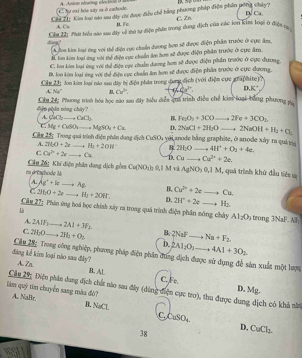 A. Anion nhường electron ở ant
C. Sự oxi hóa xảy ra ở cathode.
Câu 21: Kim loại nào sau đây chi được điều chế bằng phương pháp điện phân nóng chảy?
D. Ca.
A. Cu. B. Fe. C. Zn.
Câu 22: Phát biểu nào sau đây về thứ tự điện phân trong dung dịch của các ion kim loại ở điện cự
dúng?
A. Ion kim loại ứng với thể điện cực chuẩn dương hơn sẽ được điện phân trước ở cực âm.
B. Ion kim loại ứng với thế điện cực chuẩn âm hơn sẽ được điện phân trước ở cực âm.
C. Ion kim loại ứng với thế điện cực chuẩn dương hơn sẽ được điện phân trước ở cực dương.
D. Ion kim loại ứng với thế điện cực chuẩn âm hơn sẽ được điện phân trước ở cực dương.
Cât _ u23 # Ion kim loại nào sau đây bị điện phân trong dung dịch (với điện cực graphite)?
A:Na^+
B. Cu^(2+).
Ca^(2+).
D.K^+
Câu 24: Phương trình hóa học nào sau đây biểu diễn qua trình điều chế kim loại bằng phương pháp
diện phân nóng chảy?
A. CaCl_2to CaCl_2. B. Fe_2O_3+3CO to 2Fe+3CO_2.
C. Mg+CuSO_4to MgSO_4+Cu. D. 2NaCl+2H_2Oto 2NaOH+H_2+Cl_2.
Câu 25: Trong quá trình điện phân dung dịch ở CuSO_4 4 với anode bằng graphite, ở anode xảy ra quá trình
A. 2H_2O+2e H_2+2OH
B. 2H_2O 4H^++O_2+4e.
C. Cu^(2+)+2e Cu
D. Cu_  Cu^(2+)+2e.
Câu 26: Khi điện phân dung dịch gồm Cu(NO_3) 2 0,1 M và AgNO_30,1M , quá trình khử đầu tiên xảy
ra ở cathode là
A. Ag^++1e. f , 28°
B. Cu^(2+)+2eto Cu.
C. 2H_2O+2e H_2+2OH^-. D. 2H^++2eto H_2.
là
Câu 27: Phản ứng hoá học chính xảy ra trong quá trình điện phân nóng chảy Al_2O_3 trong 3 Nal F. AIF
A. 2A1F_3 2A1+3F_2. B. 2NaFto Na+F_2.
C. 2H_2O_  2H_2+O_2.
D. 2Al_2O_3to 4Al+3O_2.
Câu 28: Trong công nghiệp, phương pháp điện phân đung dịch được sử dụng để sản xuất một lượng
đáng kể kim loại nào sau đây?
A. Zn. B. Al.
C. Fe.
Câu 29: Điện phân dung dịch chất nào sau đây (dùng điện cực trơ), thu được dung dịch có khả năm D. Mg.
làm quỳ tím chuyển sang màu đỏ?
A. NaBr. B. NaCl.
C. CuSO_4. D. CuCl_2.
38