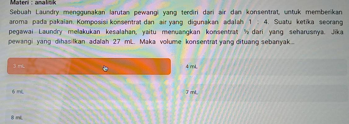 Materi : analitik
Sebuah Laundry menggunakan larutan pewangi yang terdiri dari air dan konsentrat, untuk memberikan
aroma pada pakaian. Komposisi konsentrat dan air yang digunakan adalah 1:4. Suatu ketika seoran
pegawai Laundry melakukan kesalahan, yaitu menuangkan konsentrat ½ dari yang seharusnya. Jika
pewangi yang dihasilkan adalah 27 mL. Maka volume konsentrat yang dituang sebanyak...
3 mL 4 mL
6 mL 7 mL
8 mL