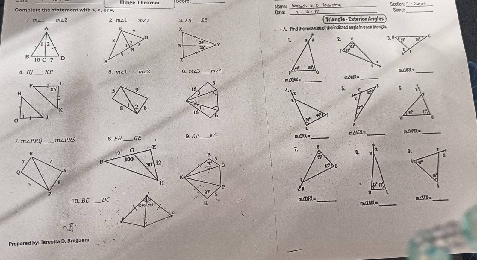 Hinge Theorem __Section: Score:_
Name:
Complete the statement with , or =. Date:_
1. m∠ 1 _ m∠ 2 2. m∠ 1 _ m∠ 2 3. XB _ZB Triangle - Exterior Angles
A. Find the measure of the indicted angle in each triangle.
 
 
4. HJ _ KP 5. m∠ 1 _ m∠ 2 6. m∠ 3 m∠ 4 m∠ HFX= _
_ m∠ QRX=
m∠ WX= _
 
5. 
_ m∠ ACX=
m∠ WX= _
7. m∠ PRQ m∠ PRS
8. FH _GE 9. KP _KG m∠ JKX= _
 
8. 
  
 
、
10.BC _DC
m∠ DFX= _
_ m∠ STX=
_ m∠ LMX=
Prepared by: Teresita D. Breguera