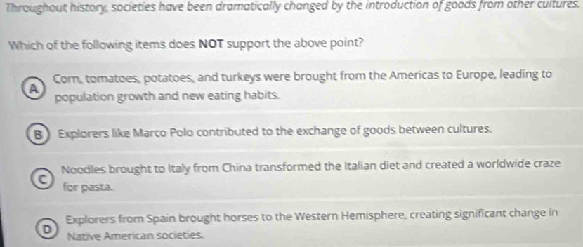 Throughout history, societies have been dramatically changed by the introduction of goods from other cultures.
Which of the following items does NOT support the above point?
Corn, tomatoes, potatoes, and turkeys were brought from the Americas to Europe, leading to
A
population growth and new eating habits.
B Explorers like Marco Polo contributed to the exchange of goods between cultures.
Noodles brought to Italy from China transformed the Italian diet and created a worldwide craze
C for pasta.
Explorers from Spain brought horses to the Western Hemisphere, creating significant change in
D Native American societies.