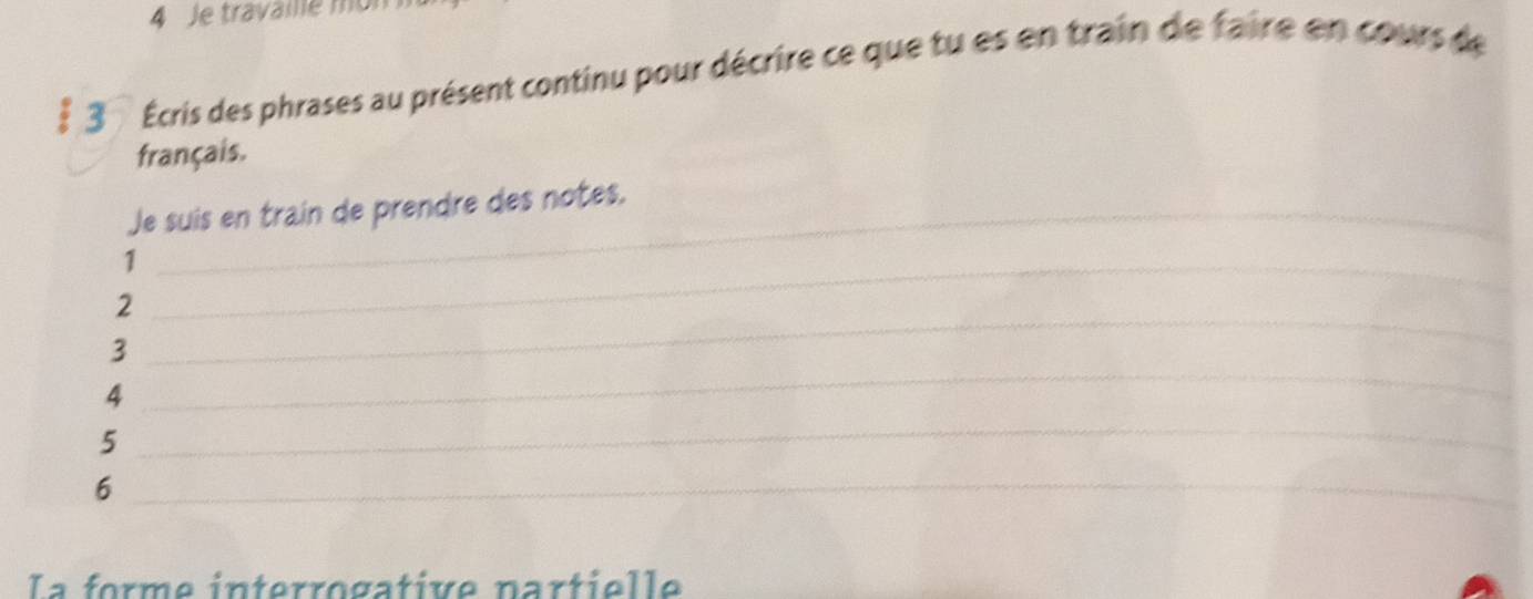 Je travaile m 
§ 3 Écris des phrases au présent continu pour décrire ce que tu es en train de faire en cours de 
français. 
Je suis en train de prendre des notes. 
_1 
_ 
2 
_ 
3 
4 
5 
_ 
_6 
La forme interrogative nartielle