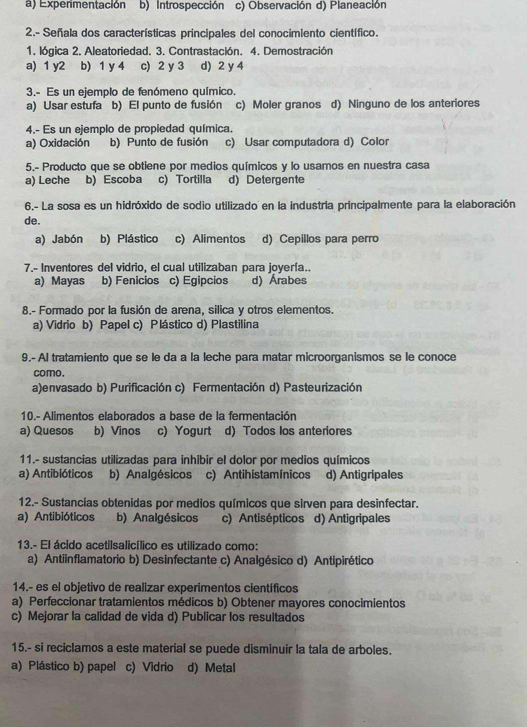 a) Experimentación b) Introspección c) Observación d) Planeación
2.- Señala dos características principales del conocimiento científico.
1. lógica 2. Aleatoriedad. 3. Contrastación. 4. Demostración
a) 1 y2 b) 1 y 4 c) 2 y 3 d) 2 y 4
3.- Es un ejemplo de fenómeno químico.
a) Usar estufa b) El punto de fusión c) Moler granos d) Ninguno de los anteriores
4.- Es un ejemplo de propiedad química.
a) Oxidación b) Punto de fusión c) Usar computadora d) Color
5.- Producto que se obtiene por medios químicos y lo usamos en nuestra casa
a) Leche b) Escoba c) Tortilla d) Detergente
6.- La sosa es un hidróxido de sodio utilizado en la industria principalmente para la elaboración
de.
a) Jabón b) Plástico c) Alimentos d) Cepillos para perro
7.- Inventores del vidrio, el cual utilizaban para joyería..
a) Mayas b) Fenicios c) Egipcios d) Árabes
8.- Formado por la fusión de arena, silica y otros elementos.
a) Vidrio b) Papel c) Plástico d) Plastilina
9.- Al tratamiento que se le da a la leche para matar microorganismos se le conoce
como.
a)envasado b) Purificación c) Fermentación d) Pasteurización
10.- Alimentos elaborados a base de la fermentación
a) Quesos b) Vinos c) Yogurt d) Todos los anteriores
11.- sustancias utilizadas para inhibir el dolor por medios químicos
a) Antibióticos b) Analgésicos c) Antihistamínicos d) Antigripales
12.- Sustancias obtenidas por medios químicos que sirven para desinfectar.
a) Antibióticos b) Analgésicos c) Antisépticos d) Antigripales
13.- El ácido acetilsalicílico es utilizado como:
a) Antiinflamatorio b) Desinfectante c) Analgésico d) Antipirético
14.- es el objetivo de realizar experimentos científicos
a) Perfeccionar tratamientos médicos b) Obtener mayores conocimientos
c) Mejorar la calidad de vida d) Publicar los resultados
15.- si reciclamos a este material se puede disminuir la tala de arboles.
a) Plástico b) papel c) Vidrio d) Metal